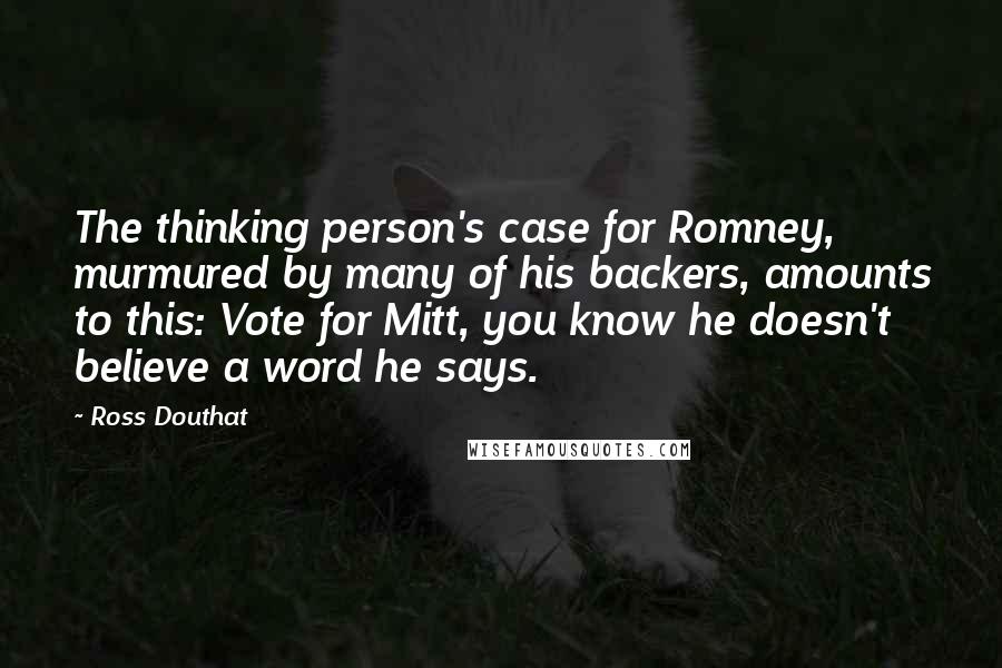 Ross Douthat Quotes: The thinking person's case for Romney, murmured by many of his backers, amounts to this: Vote for Mitt, you know he doesn't believe a word he says.