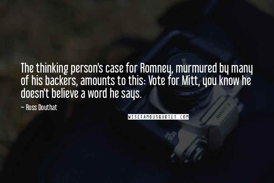 Ross Douthat Quotes: The thinking person's case for Romney, murmured by many of his backers, amounts to this: Vote for Mitt, you know he doesn't believe a word he says.