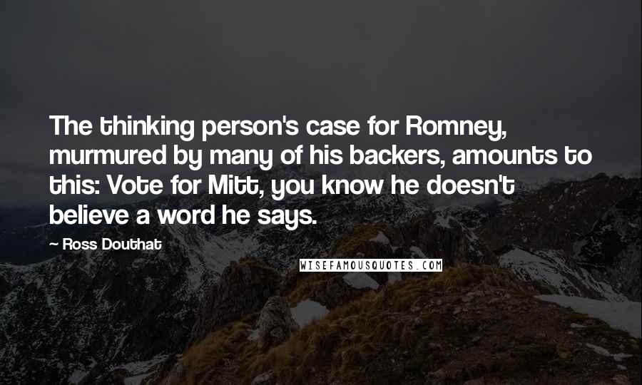 Ross Douthat Quotes: The thinking person's case for Romney, murmured by many of his backers, amounts to this: Vote for Mitt, you know he doesn't believe a word he says.