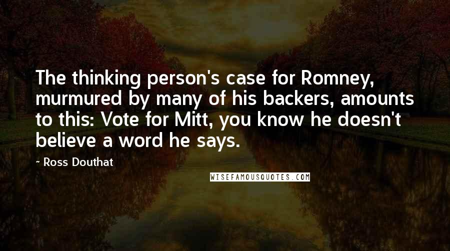 Ross Douthat Quotes: The thinking person's case for Romney, murmured by many of his backers, amounts to this: Vote for Mitt, you know he doesn't believe a word he says.