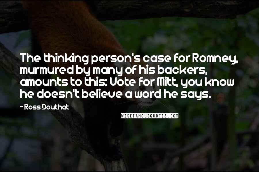 Ross Douthat Quotes: The thinking person's case for Romney, murmured by many of his backers, amounts to this: Vote for Mitt, you know he doesn't believe a word he says.