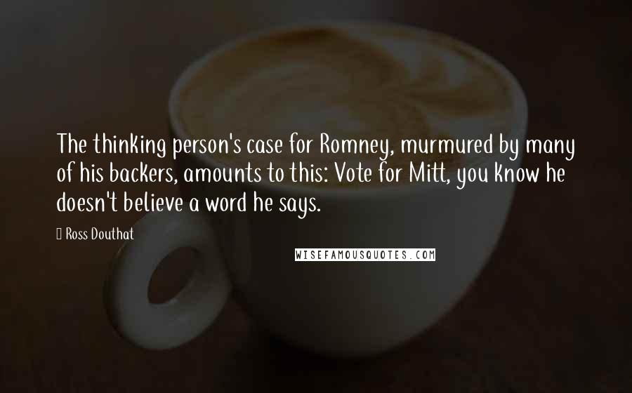 Ross Douthat Quotes: The thinking person's case for Romney, murmured by many of his backers, amounts to this: Vote for Mitt, you know he doesn't believe a word he says.