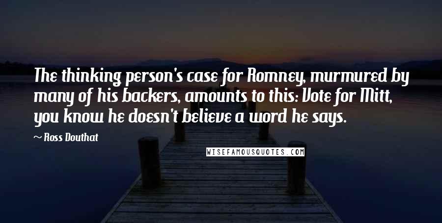 Ross Douthat Quotes: The thinking person's case for Romney, murmured by many of his backers, amounts to this: Vote for Mitt, you know he doesn't believe a word he says.