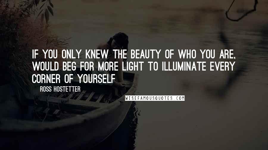 Ross Hostetter Quotes: If you only knew the beauty of who you are, would beg for more light to illuminate every corner of yourself