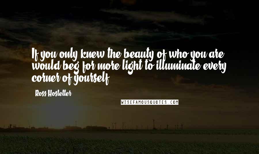Ross Hostetter Quotes: If you only knew the beauty of who you are, would beg for more light to illuminate every corner of yourself