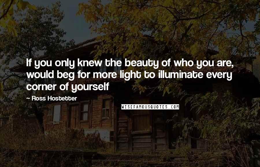 Ross Hostetter Quotes: If you only knew the beauty of who you are, would beg for more light to illuminate every corner of yourself