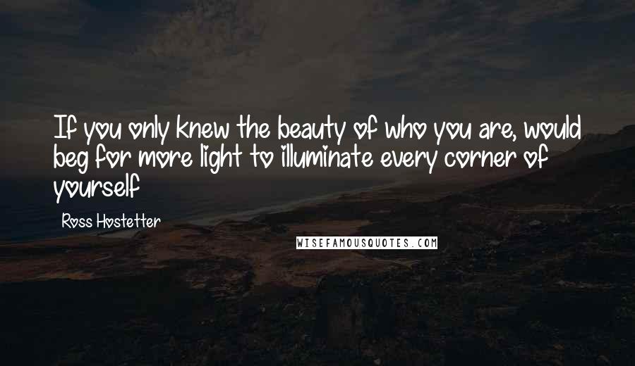Ross Hostetter Quotes: If you only knew the beauty of who you are, would beg for more light to illuminate every corner of yourself