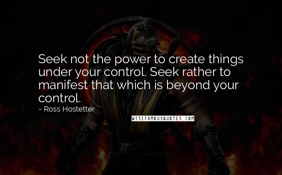 Ross Hostetter Quotes: Seek not the power to create things under your control. Seek rather to manifest that which is beyond your control.