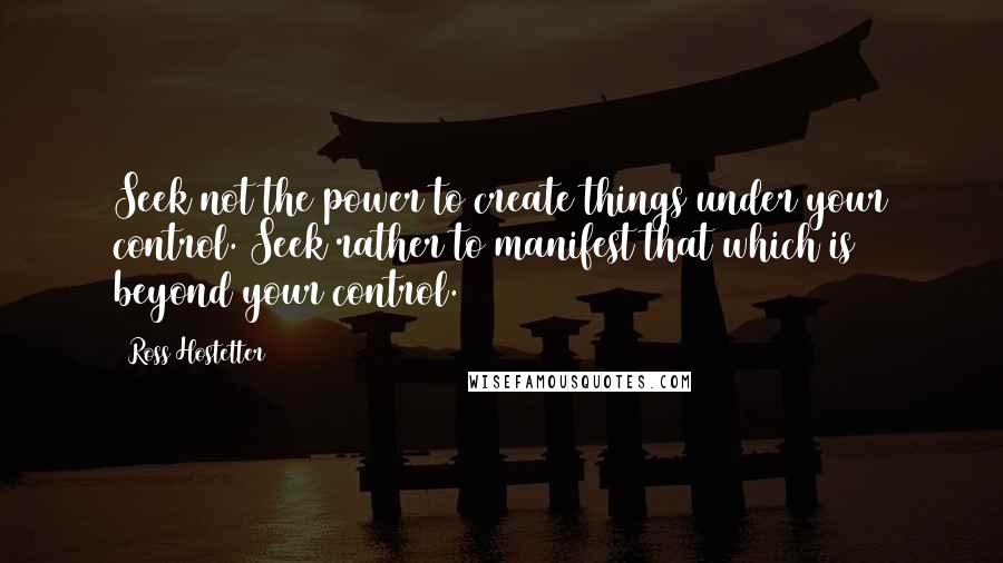 Ross Hostetter Quotes: Seek not the power to create things under your control. Seek rather to manifest that which is beyond your control.