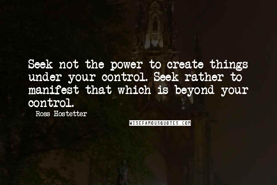 Ross Hostetter Quotes: Seek not the power to create things under your control. Seek rather to manifest that which is beyond your control.