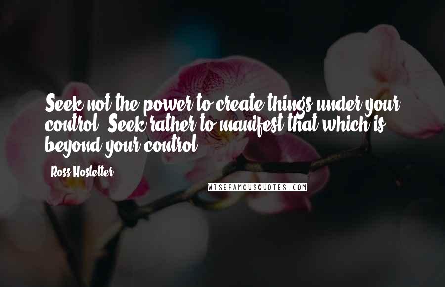 Ross Hostetter Quotes: Seek not the power to create things under your control. Seek rather to manifest that which is beyond your control.