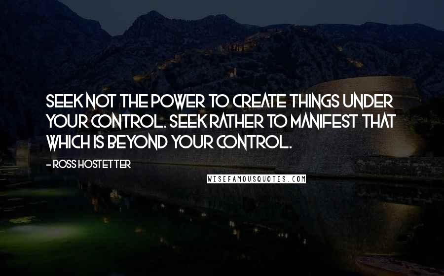 Ross Hostetter Quotes: Seek not the power to create things under your control. Seek rather to manifest that which is beyond your control.