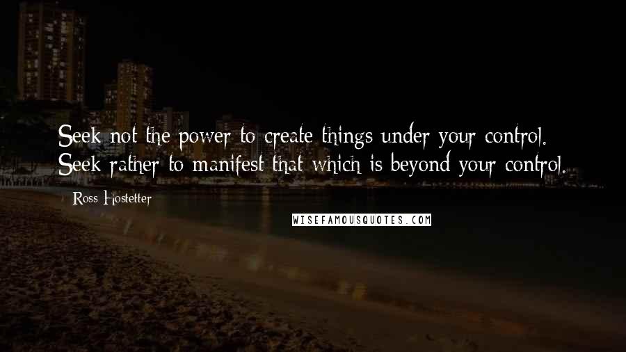 Ross Hostetter Quotes: Seek not the power to create things under your control. Seek rather to manifest that which is beyond your control.