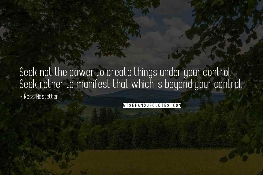 Ross Hostetter Quotes: Seek not the power to create things under your control. Seek rather to manifest that which is beyond your control.