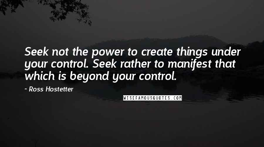 Ross Hostetter Quotes: Seek not the power to create things under your control. Seek rather to manifest that which is beyond your control.