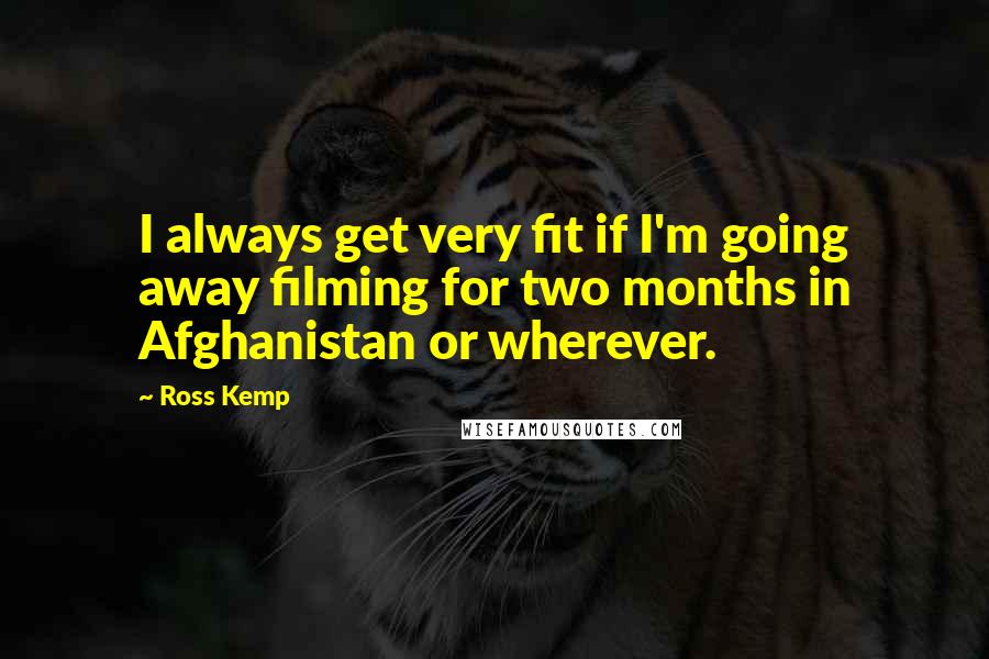 Ross Kemp Quotes: I always get very fit if I'm going away filming for two months in Afghanistan or wherever.