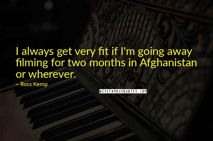 Ross Kemp Quotes: I always get very fit if I'm going away filming for two months in Afghanistan or wherever.