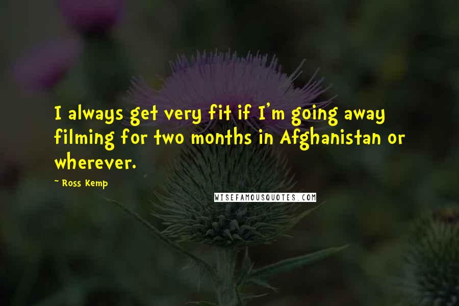 Ross Kemp Quotes: I always get very fit if I'm going away filming for two months in Afghanistan or wherever.