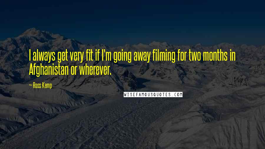 Ross Kemp Quotes: I always get very fit if I'm going away filming for two months in Afghanistan or wherever.