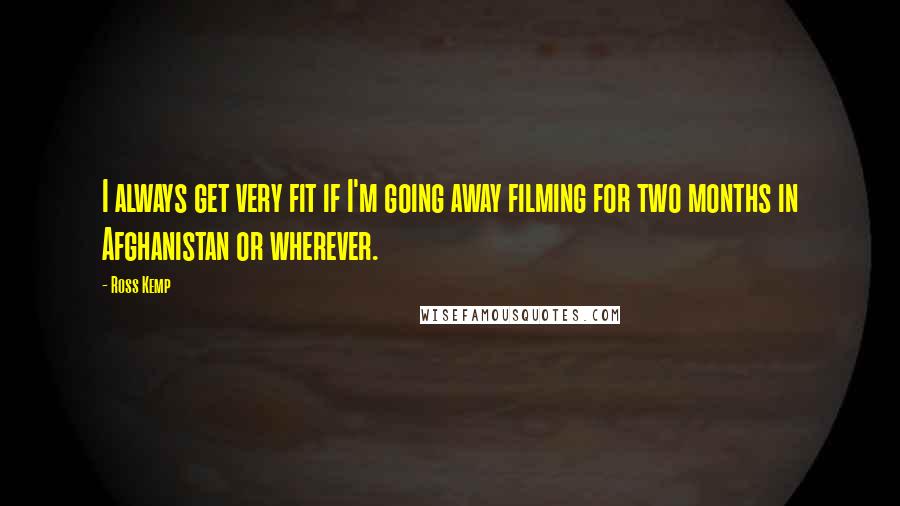 Ross Kemp Quotes: I always get very fit if I'm going away filming for two months in Afghanistan or wherever.