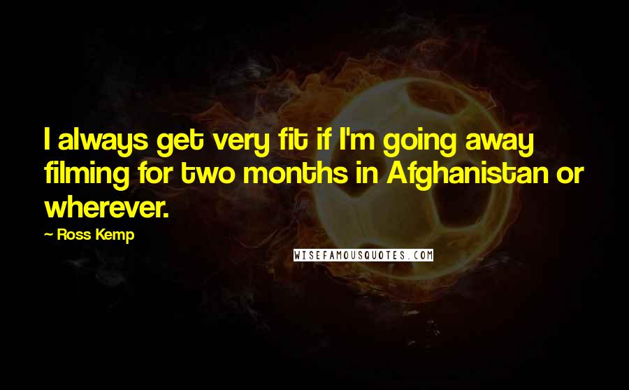 Ross Kemp Quotes: I always get very fit if I'm going away filming for two months in Afghanistan or wherever.