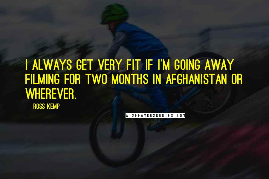 Ross Kemp Quotes: I always get very fit if I'm going away filming for two months in Afghanistan or wherever.