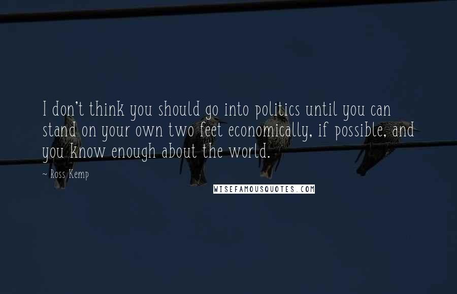 Ross Kemp Quotes: I don't think you should go into politics until you can stand on your own two feet economically, if possible, and you know enough about the world.