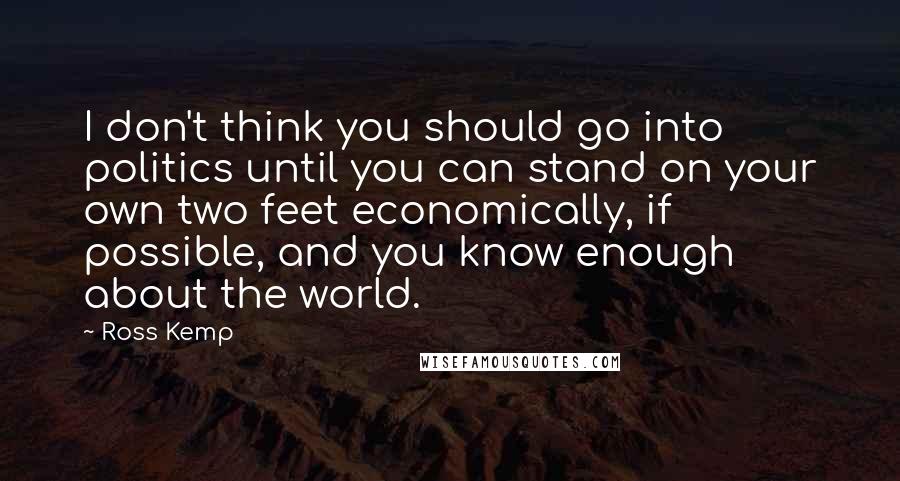 Ross Kemp Quotes: I don't think you should go into politics until you can stand on your own two feet economically, if possible, and you know enough about the world.