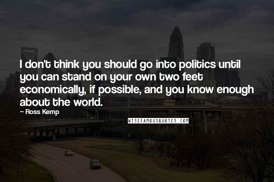 Ross Kemp Quotes: I don't think you should go into politics until you can stand on your own two feet economically, if possible, and you know enough about the world.