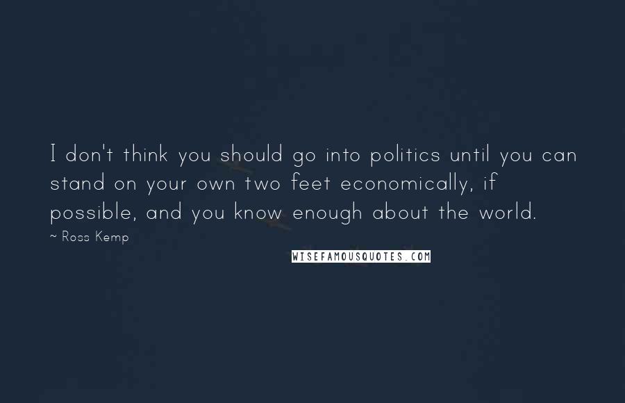 Ross Kemp Quotes: I don't think you should go into politics until you can stand on your own two feet economically, if possible, and you know enough about the world.