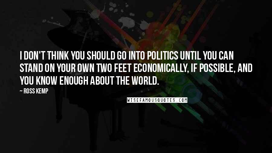 Ross Kemp Quotes: I don't think you should go into politics until you can stand on your own two feet economically, if possible, and you know enough about the world.