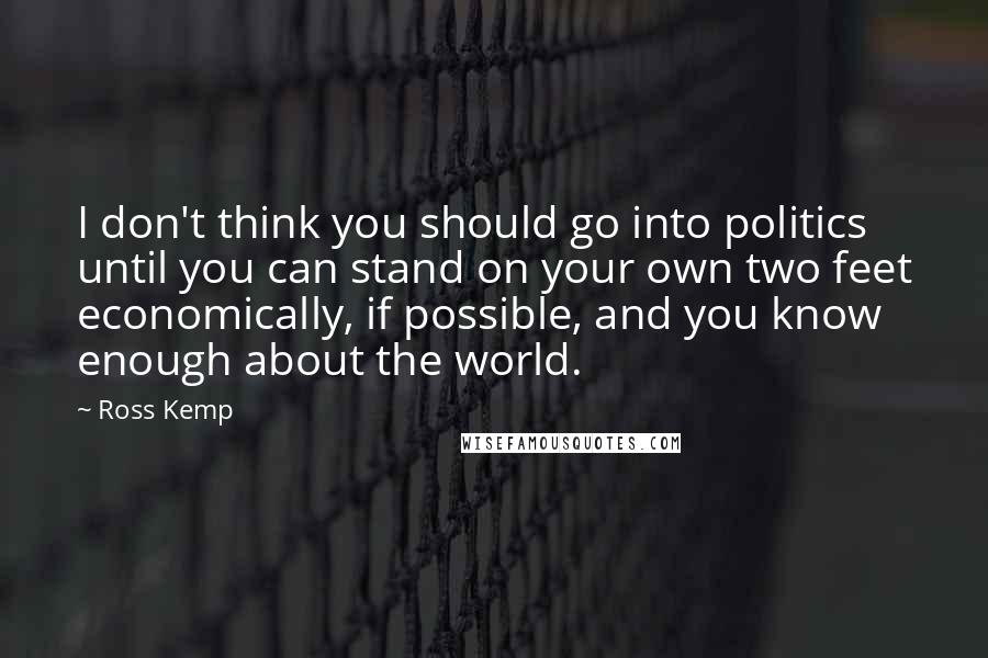 Ross Kemp Quotes: I don't think you should go into politics until you can stand on your own two feet economically, if possible, and you know enough about the world.