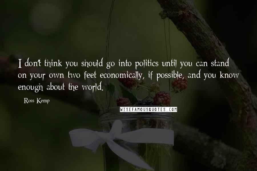 Ross Kemp Quotes: I don't think you should go into politics until you can stand on your own two feet economically, if possible, and you know enough about the world.