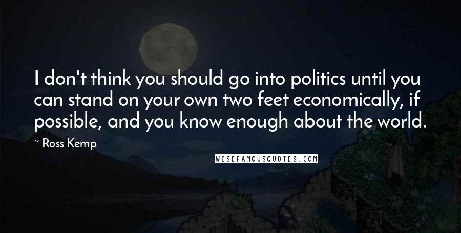 Ross Kemp Quotes: I don't think you should go into politics until you can stand on your own two feet economically, if possible, and you know enough about the world.