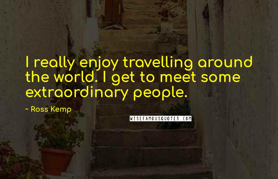 Ross Kemp Quotes: I really enjoy travelling around the world. I get to meet some extraordinary people.
