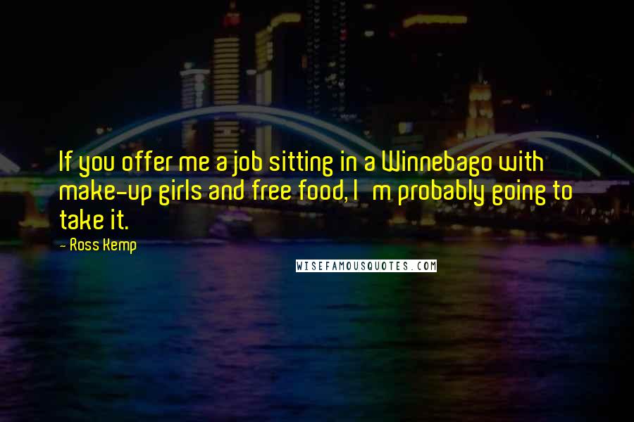 Ross Kemp Quotes: If you offer me a job sitting in a Winnebago with make-up girls and free food, I'm probably going to take it.