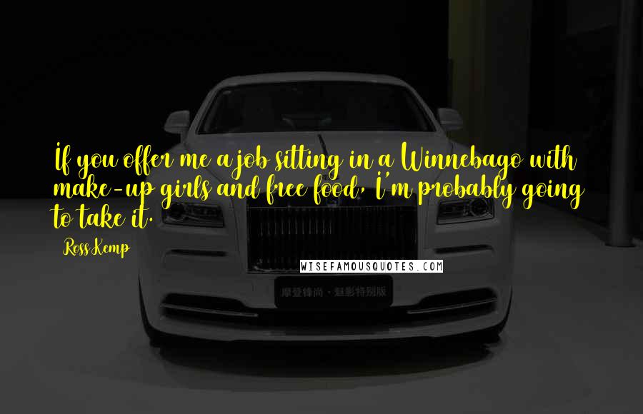 Ross Kemp Quotes: If you offer me a job sitting in a Winnebago with make-up girls and free food, I'm probably going to take it.