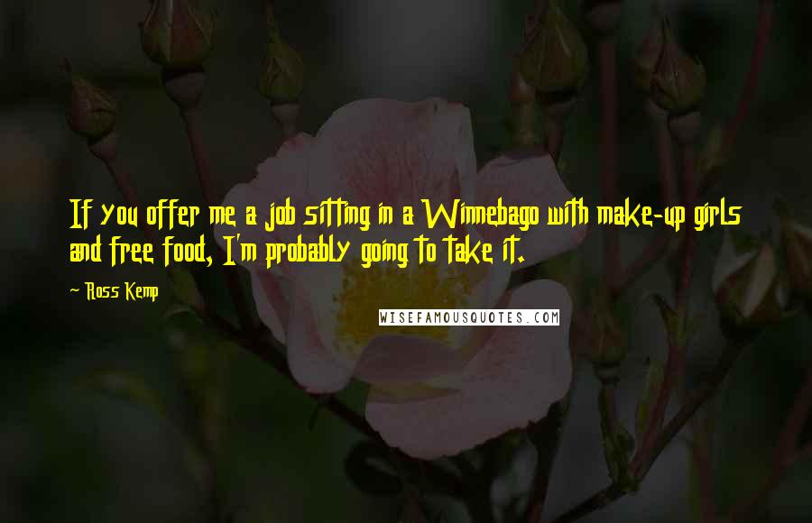 Ross Kemp Quotes: If you offer me a job sitting in a Winnebago with make-up girls and free food, I'm probably going to take it.