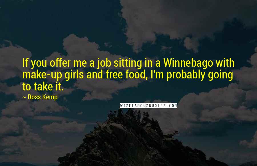 Ross Kemp Quotes: If you offer me a job sitting in a Winnebago with make-up girls and free food, I'm probably going to take it.
