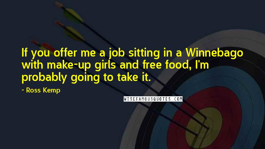 Ross Kemp Quotes: If you offer me a job sitting in a Winnebago with make-up girls and free food, I'm probably going to take it.