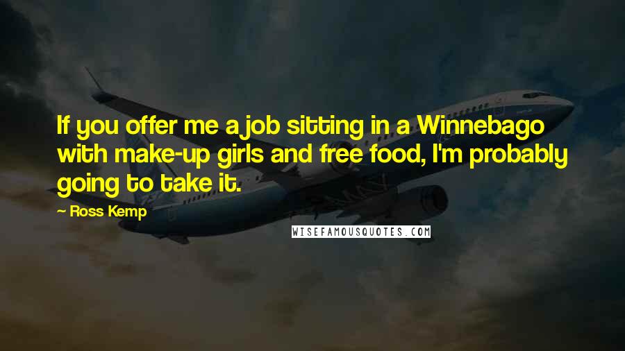 Ross Kemp Quotes: If you offer me a job sitting in a Winnebago with make-up girls and free food, I'm probably going to take it.