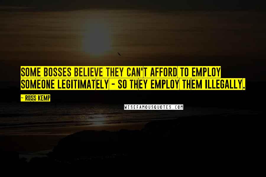 Ross Kemp Quotes: Some bosses believe they can't afford to employ someone legitimately - so they employ them illegally.