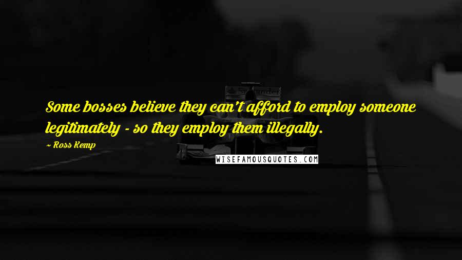 Ross Kemp Quotes: Some bosses believe they can't afford to employ someone legitimately - so they employ them illegally.