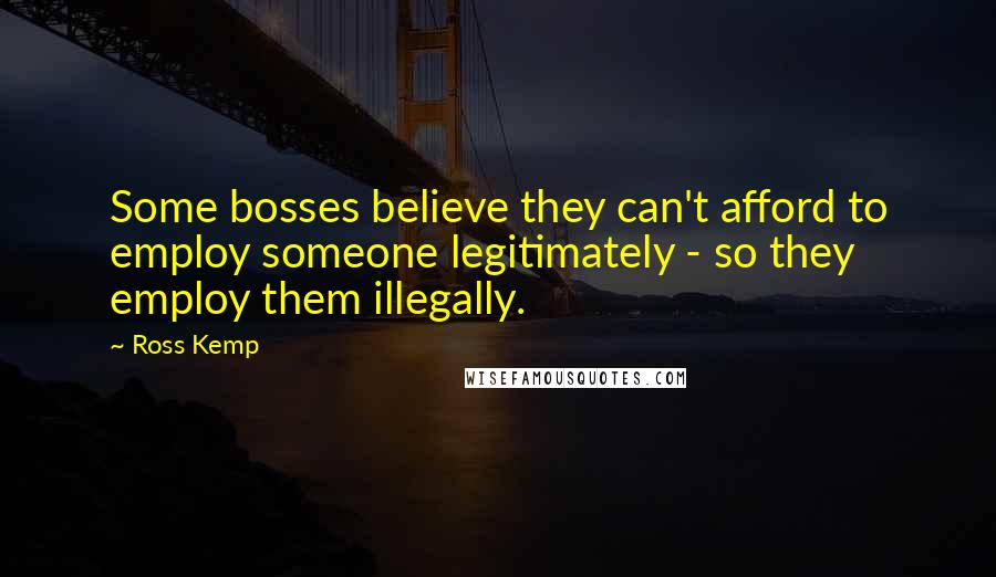 Ross Kemp Quotes: Some bosses believe they can't afford to employ someone legitimately - so they employ them illegally.