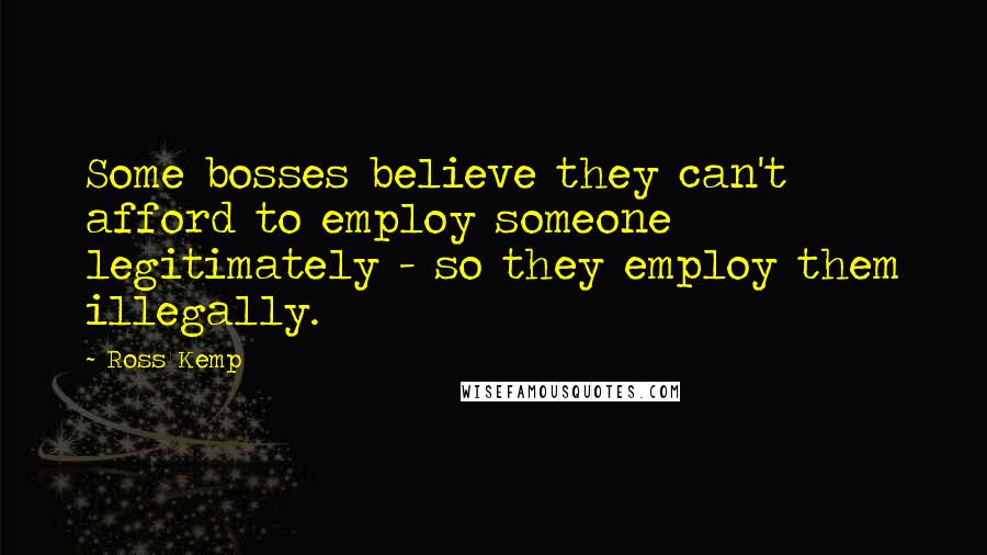 Ross Kemp Quotes: Some bosses believe they can't afford to employ someone legitimately - so they employ them illegally.