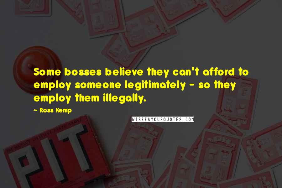 Ross Kemp Quotes: Some bosses believe they can't afford to employ someone legitimately - so they employ them illegally.