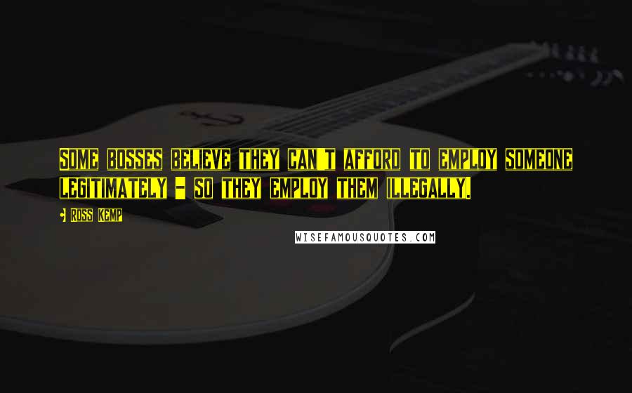 Ross Kemp Quotes: Some bosses believe they can't afford to employ someone legitimately - so they employ them illegally.