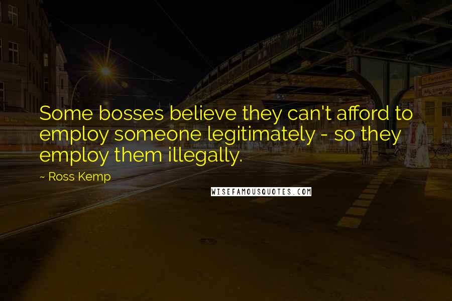 Ross Kemp Quotes: Some bosses believe they can't afford to employ someone legitimately - so they employ them illegally.