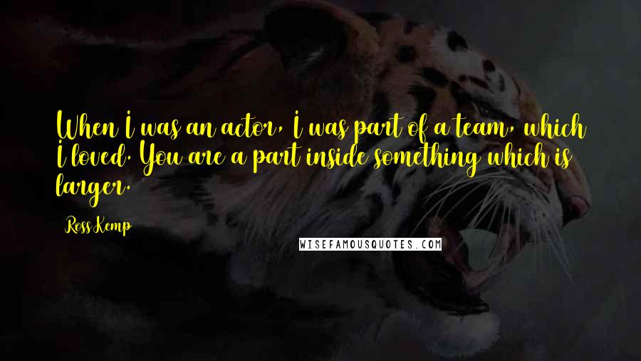 Ross Kemp Quotes: When I was an actor, I was part of a team, which I loved. You are a part inside something which is larger.