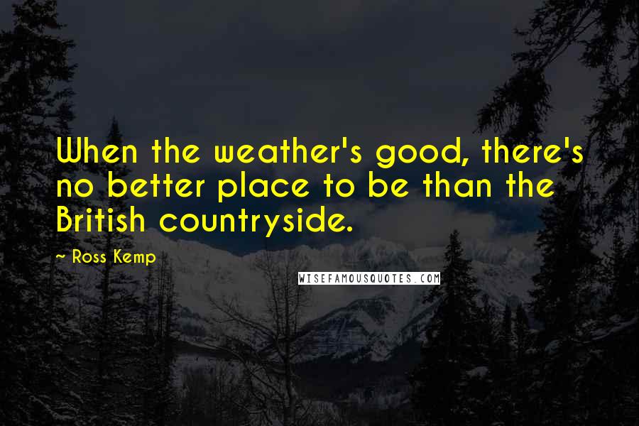 Ross Kemp Quotes: When the weather's good, there's no better place to be than the British countryside.